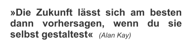 �Die Zukunft l�sst sich am besten dann vorhersagen, wenn du sie selbst gestaltest�  (Alan Kay)