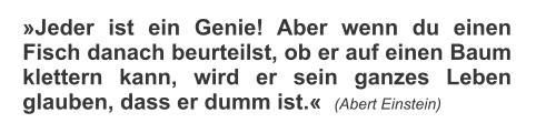 Jeder ist ein Genie! Aber wenn du einen Fisch danach beurteilst, ob er auf einen Baum klettern kann, wird er sein ganzes Leben glauben, dass er dumm ist.  (Abert Einstein)