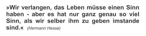 Wir verlangen, das Leben msse einen Sinn haben - aber es hat nur ganz genau so viel Sinn, als wir selber ihm zu geben imstande sind.  (Hermann Hesse)